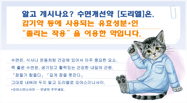 알고 계시나요? 수면개선약 [도리엘]은, 감기약 등에 사용되는 유효성분인“졸리는 작용”을 이용한 약입니다. 수면은, 식사나 운동처럼 건강에 있어서 아주 중요한 요소. 즉 좋은 수면은, 생기있고 활력있는 건강한 내일의 근원. 「잠들기 힘들다」「깊게 잠을 못잔다」
그대로 내버려 두지 말고 도리엘로 오야스미나사이. *오야스미나사이 … 안녕히 주무세요.