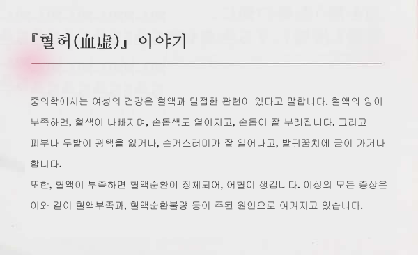 『혈허(血虚)』이야기. 중의학에서는 여성의 건강은 혈액과 밀접한 관련이 있다고 말합니다. 혈액의 양이 부족하면, 혈색이 나빠지며, 손톱색도 옅어지고, 손톱이 잘 부러집니다. 그리고 피부나 두발이 광택을 잃거나, 손거스러미가 잘 일어나고, 발뒤꿈치에 금이 가거나 합니다.
또한, 혈액이 부족하면 혈액순환이 정체되어, 어혈이 생깁니다. 여성의 모든 증상은 이와 같이 혈액부족과, 혈액순환불량 등이 주된 원인으로 여겨지고 있습니다.