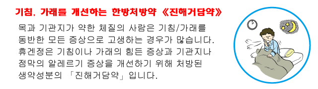 기침, 가래를 개선하는 한방처방약 《진해거담약》 목과 기관지가 약한 체질의 사람은 기침/가래를 동반한 모든 증상으로 고생하는 경우가 많습니다. 휴겐정은 기침이나 가래의 힘든 증상과 기관지나 점막의 알레르기 증상을 개선하기 위해 처방된 생약성분의 「진해거담약」입니다.