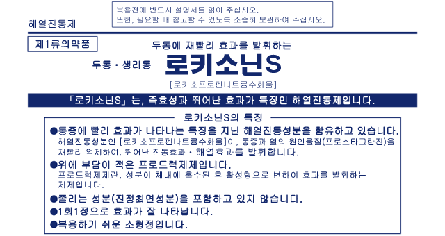 두통에 재빨리 효과를 발휘하는 두통ㆍ생리통 로키소닌S [로키소프로펜나트륨수화물] 「로키소닌S」는, 즉효성과 뛰어난 효과가 특징인 해열진통제입니다. <로키소닌S의 특징> ◆통증에 빨리 효과가 나타나는 특징을 지닌 해열진통성분을 함유하고 있습니다. 해열진통성분인 [로키소프로펜나트륨수화물]이, 통증과 열의 원인물질(프로스타그란진)을 재빨리 억제하여, 뛰어난 진통효과ㆍ해열효과를 발휘합니다. ◆위에 부담이 적은 프로드럭제제입니다.프로드럭제제란, 성분이 체내에 흡수된 후 활성형으로 변하여 효과를 발휘하는 제제입니다. ◆졸리는 성분(진정최면성분)을 포함하고 있지 않습니다. ◆1회1정으로 효과가 잘 나타납니다. ◆복용하기 쉬운 소형정입니다.