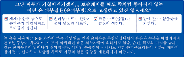 그냥 피부가 거칠어진거겠지,,, 보습케어를 해도 좀처럼 좋아지지 않는
이런 손 피부질환(손피부병)으로 고생하고 있진 않으세요? 세제나 샴푸 등으로 손피부가 거칠어지고 트러블이 생긴다. 손피부가 트고 갈라져 물이 닿으면 아프다. 작은 수포(물집)나 습진이 생긴다. 밤에 잘 수 없을만큼 가렵다.